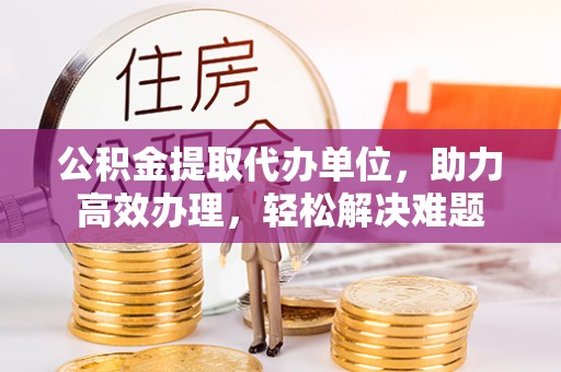 上思公积金提取代办单位，助力高效办理，轻松解决难题