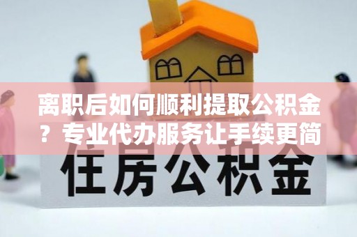 上思离职后如何顺利提取公积金？专业代办服务让手续更简单