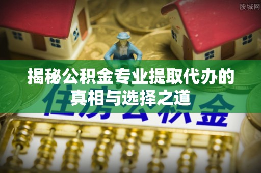 上思揭秘公积金专业提取代办的真相与选择之道