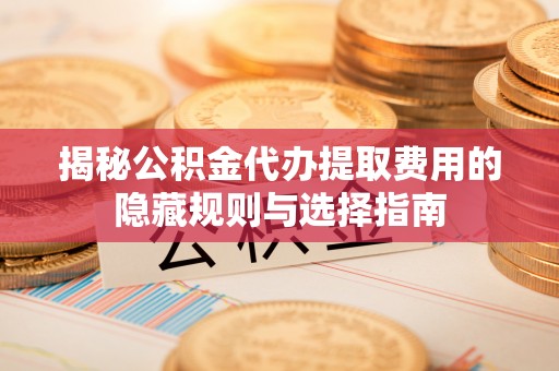 上思揭秘公积金代办提取费用的隐藏规则与选择指南