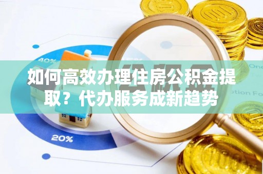 上思如何高效办理住房公积金提取？代办服务成新趋势
